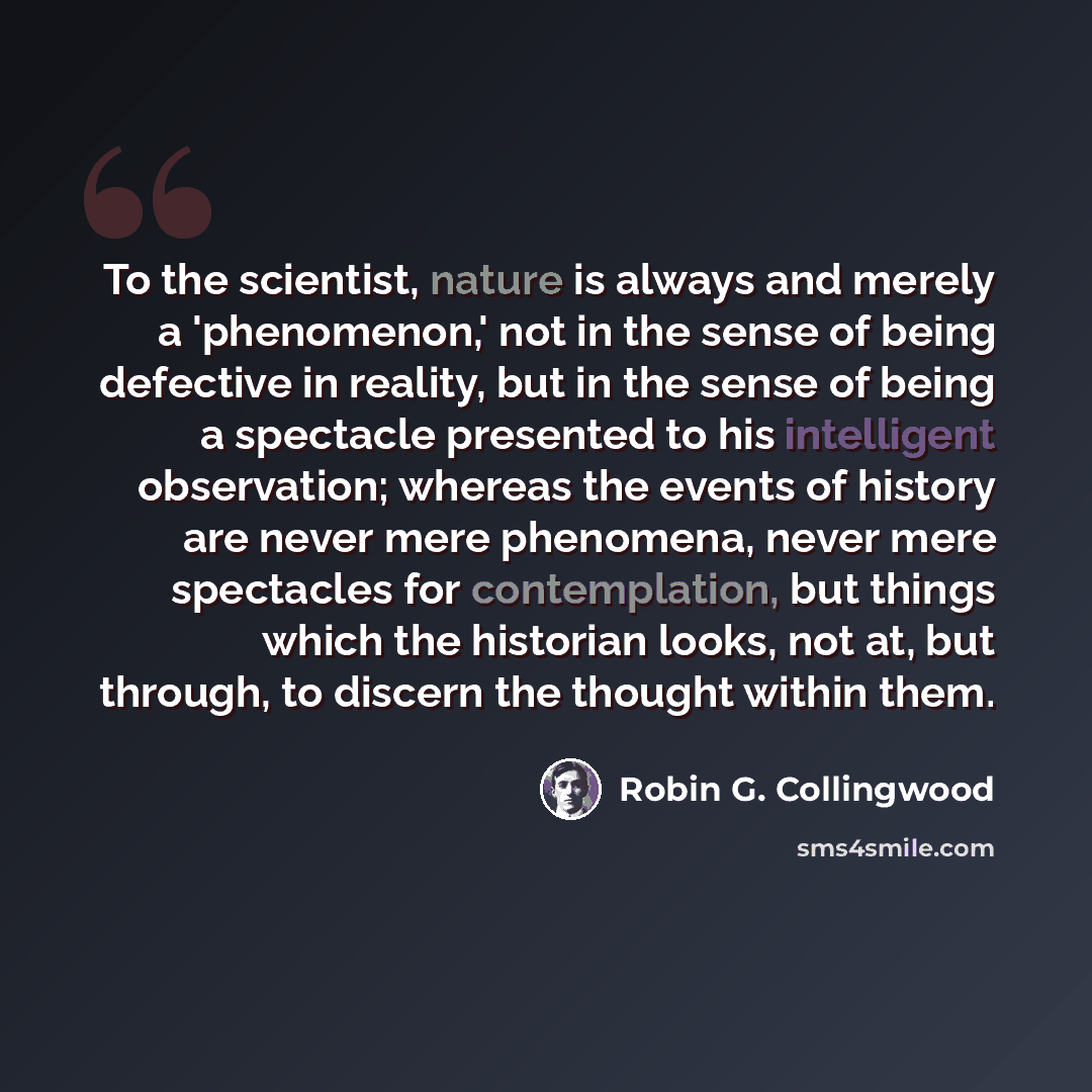 “To the scientist, nature is always and merely a 'phenomenon,' not in the sense of being defective in reality, but in the sense of being a spectacle presented to his intelligent observation; whereas the events of history are never mere phenomena, never mere spectacles for contemplation, but things…” quote by Robin G. Collingwood