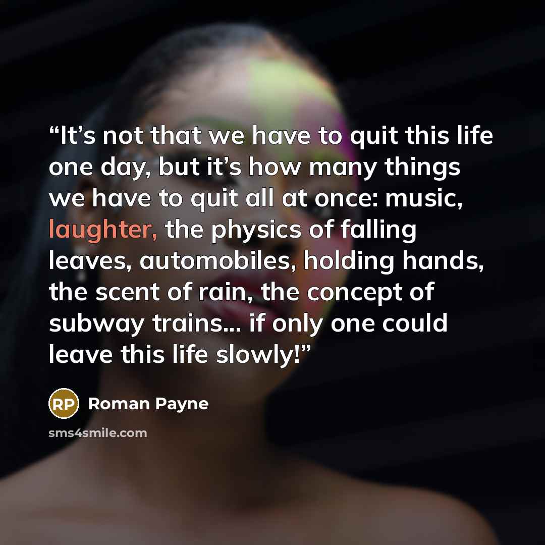 “It’s not that we have to quit this life one day, but it’s how many things we have to quit all at once: music, laughter, the physics of falling leaves, automobiles, holding hands, the scent of rain, the concept of subway trains... if only one could leave this life slowly!” quote by Roman Payne