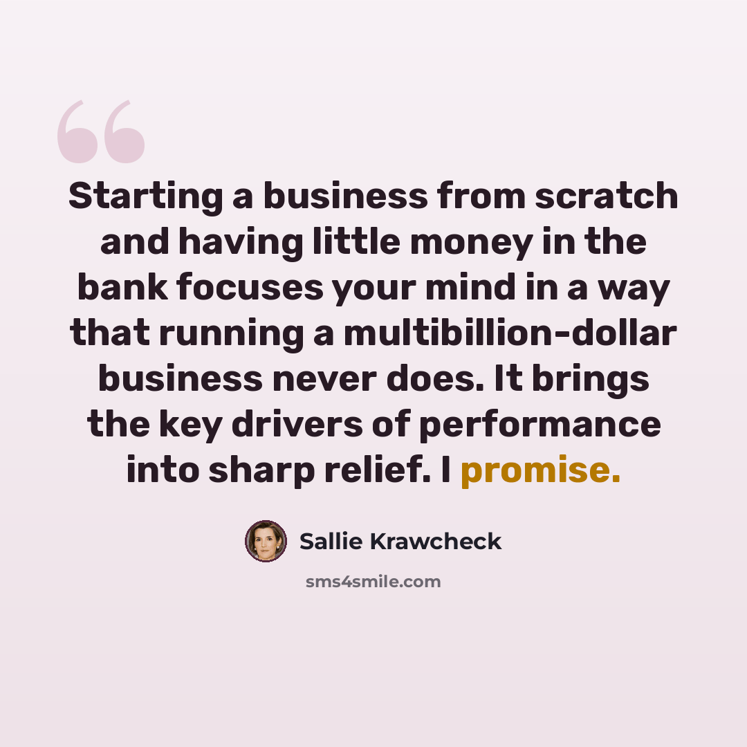 “Starting a business from scratch and having little money in the bank focuses your mind in a way that running a multibillion-dollar business never does. It brings the key drivers of performance into sharp relief. I promise.” quote by Sallie Krawcheck