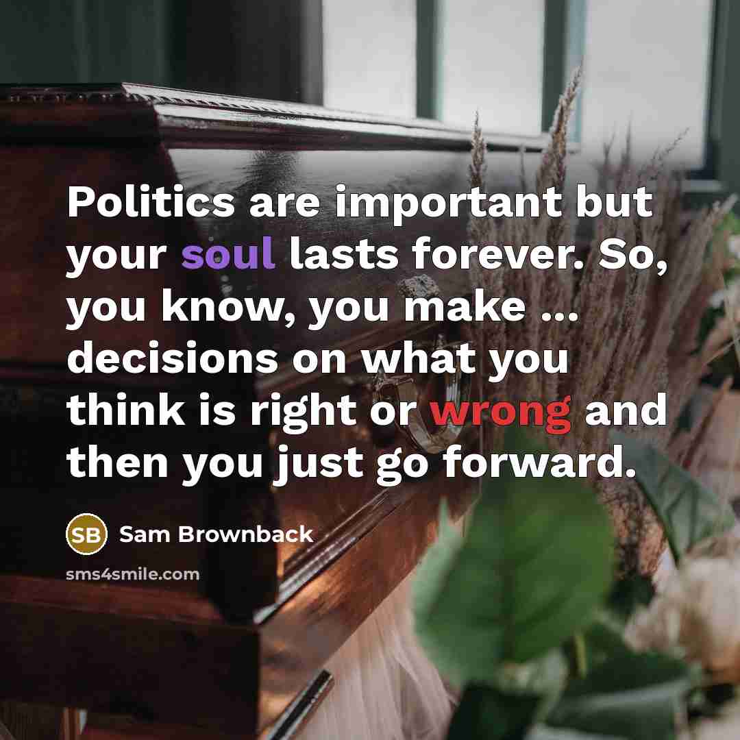 “Politics are important but your soul lasts forever. So, you know, you make ... decisions on what you think is right or wrong and then you just go forward.” quote by Sam Brownback