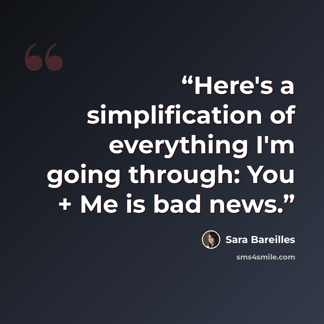 “Here's a simplification of everything I'm going through: You + Me is bad news.” quote by Sara Bareilles