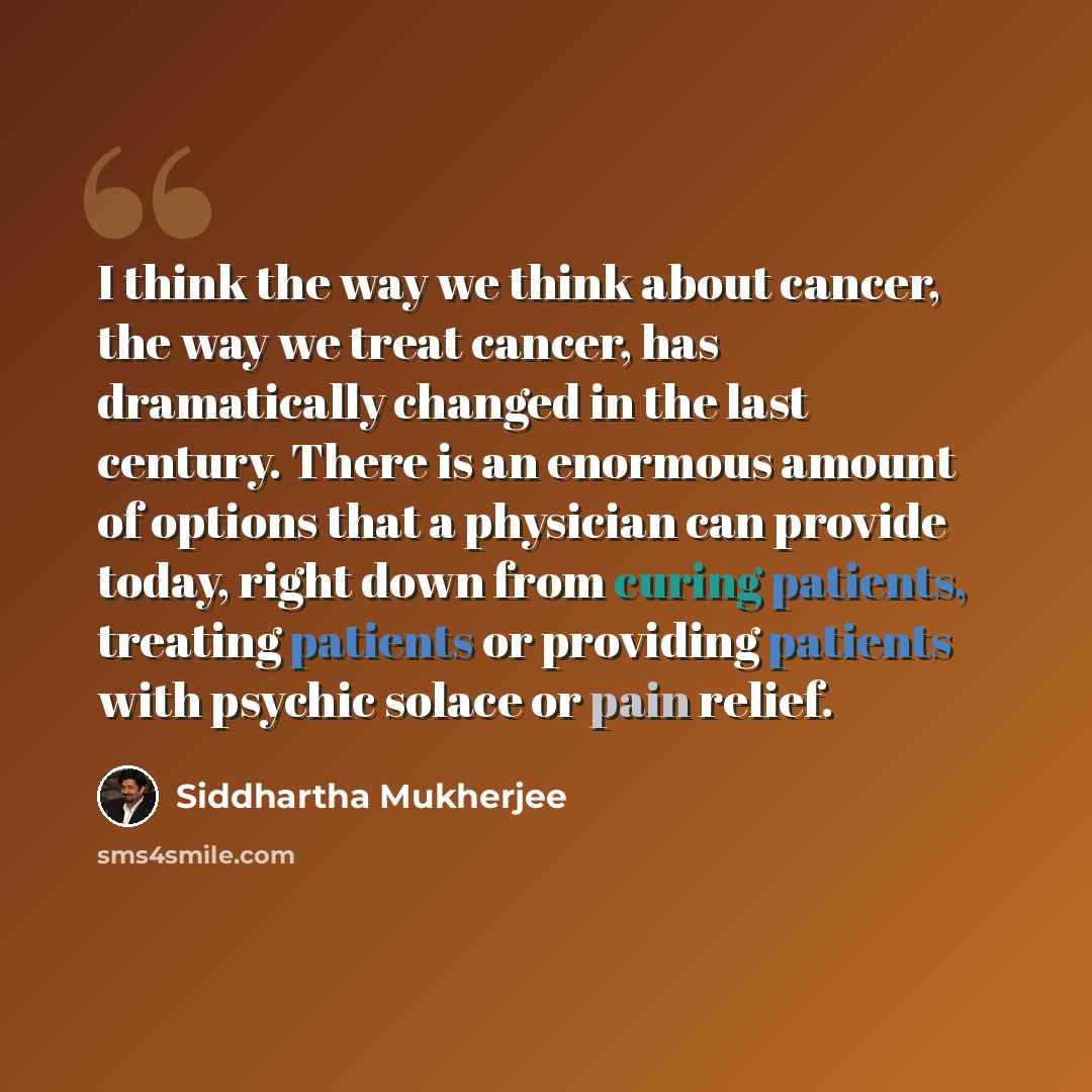 “I think the way we think about cancer, the way we treat cancer, has dramatically changed in the last century. There is an enormous amount of options that a physician can provide today, right down from curing patients, treating patients or providing patients with psychic solace or pain relief.” quote by Siddhartha Mukherjee