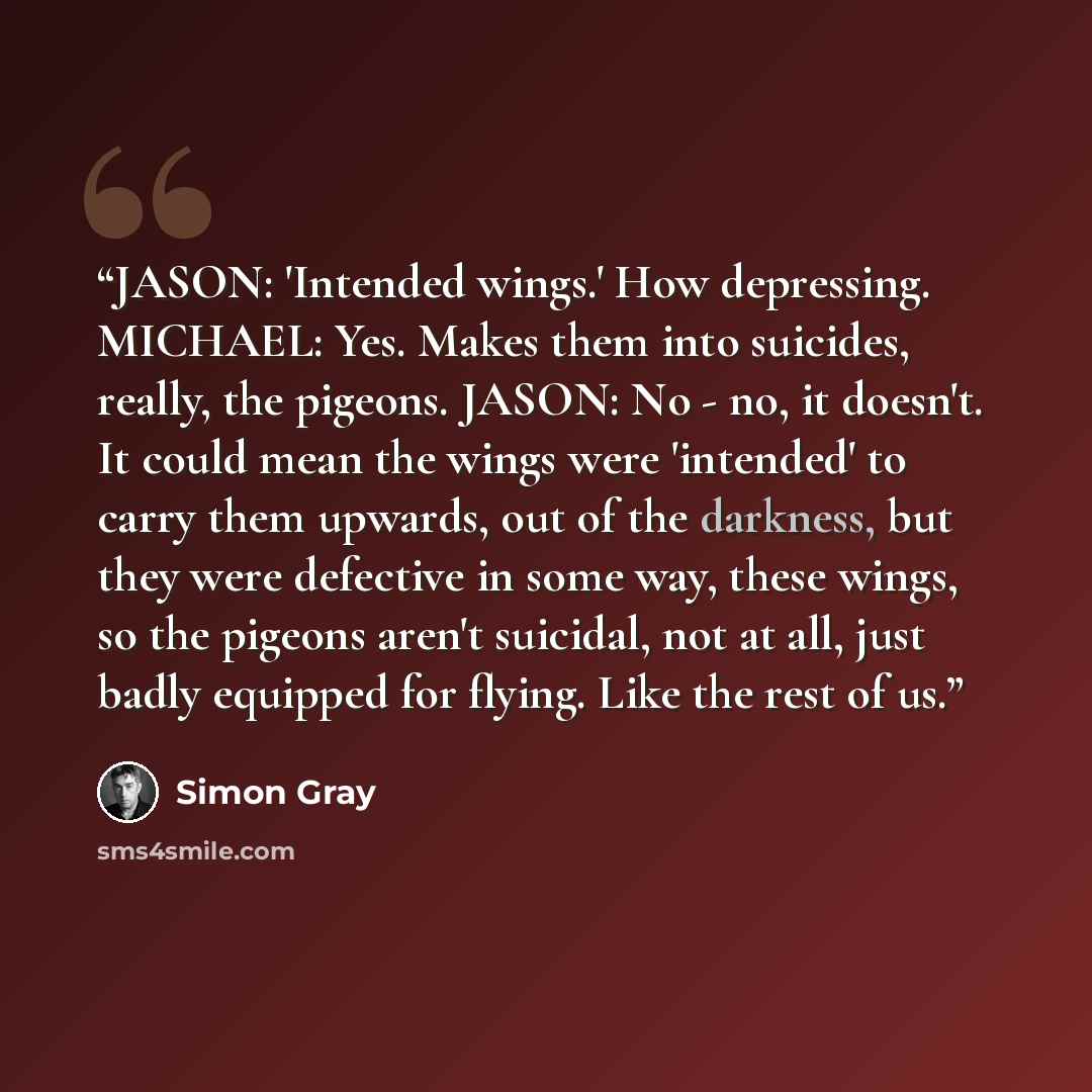 “JASON: 'Intended wings.' How depressing. MICHAEL: Yes. Makes them into suicides, really, the pigeons. JASON: No - no, it doesn't. It could mean the wings were 'intended' to carry them upwards, out of the darkness, but they were defective in some way, these wings, so the pigeons aren't suicidal…” quote by Simon Gray