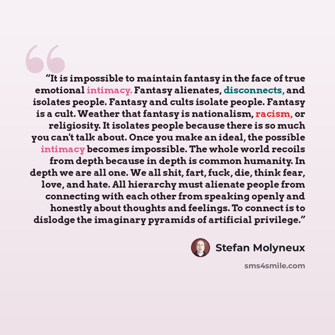 “It is impossible to maintain fantasy in the face of true emotional intimacy. Fantasy alienates, disconnects, and isolates people. Fantasy and cults isolate people. Fantasy is a cult. Weather that fantasy is nationalism, racism, or religiosity. It isolates people because there is so much you can't…” quote by Stefan Molyneux