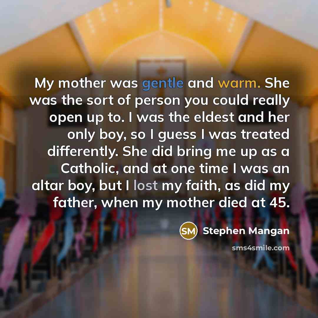 “My mother was gentle and warm. She was the sort of person you could really open up to. I was the eldest and her only boy, so I guess I was treated differently. She did bring me up as a Catholic, and at one time I was an altar boy, but I lost my faith, as did my father, when my mother died at 45.” quote by Stephen Mangan