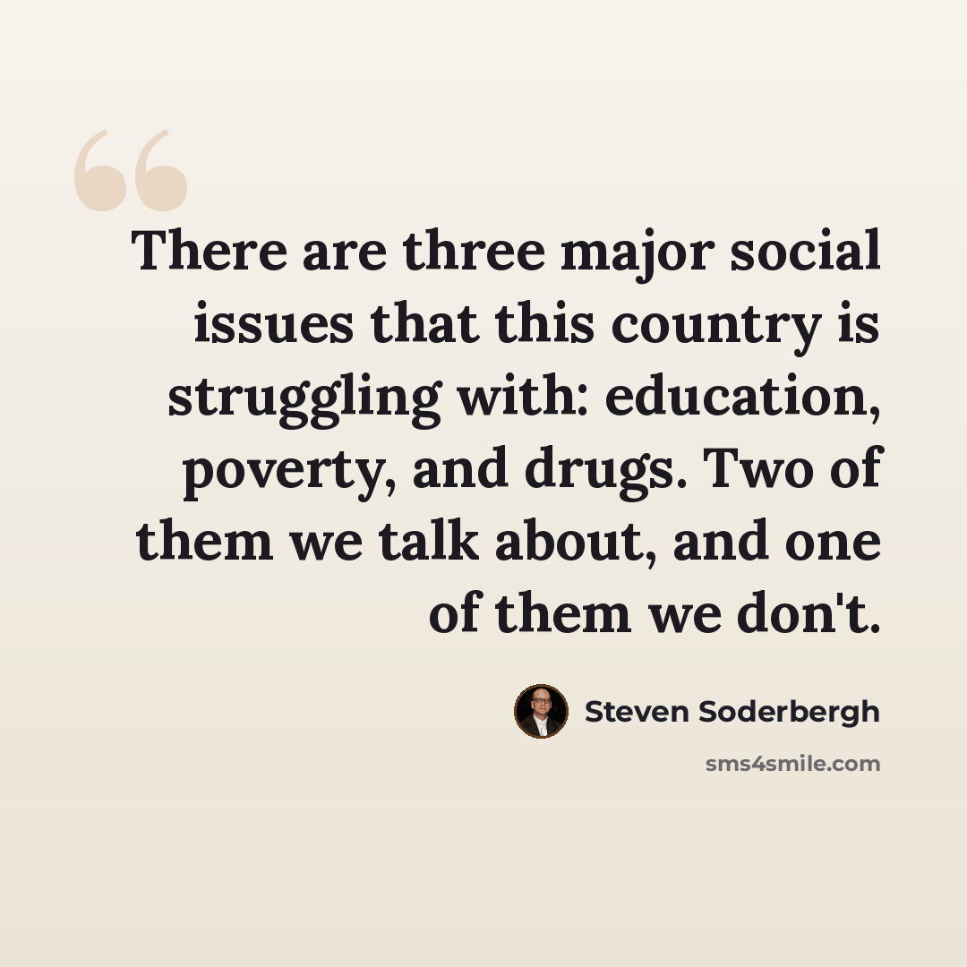 “There are three major social issues that this country is struggling with: education, poverty, and drugs. Two of them we talk about, and one of them we don't.” quote by Steven Soderbergh