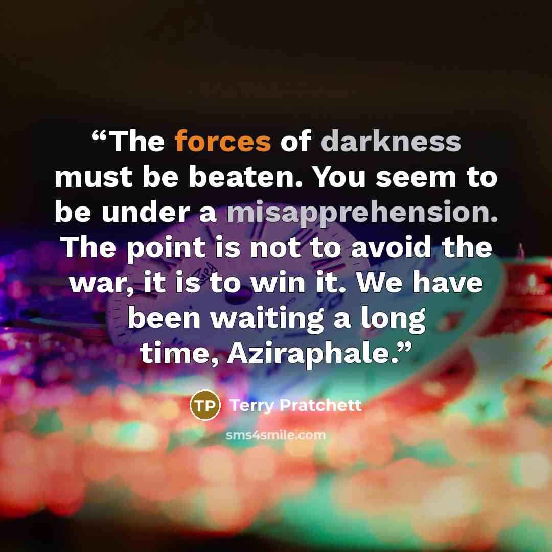 “The forces of darkness must be beaten. You seem to be under a misapprehension. The point is not to avoid the war, it is to win it. We have been waiting a long time, Aziraphale.” quote by Terry Pratchett