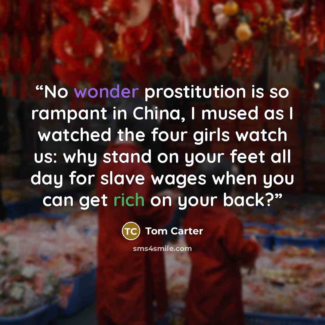 “No wonder prostitution is so rampant in China, I mused as I watched the four girls watch us: why stand on your feet all day for slave wages when you can get rich on your back?” quote by Tom Carter