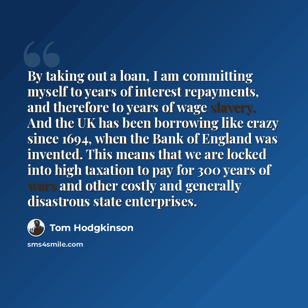 “By taking out a loan, I am committing myself to years of interest repayments, and therefore to years of wage slavery. And the UK has been borrowing like crazy since 1694, when the Bank of England was invented. This means that we are locked into high taxation to pay for 300 years of wars and other…” quote by Tom Hodgkinson