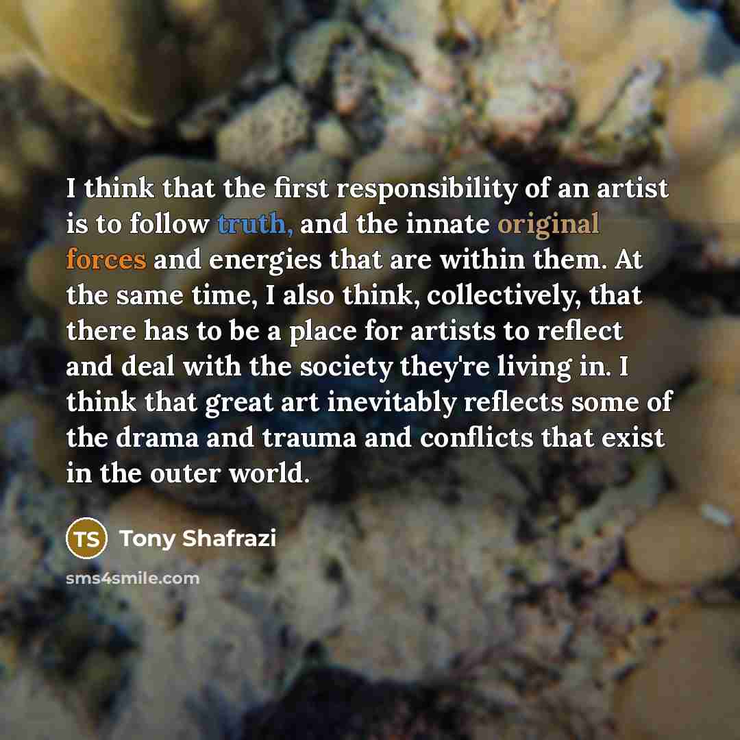 “I think that the first responsibility of an artist is to follow truth, and the innate original forces and energies that are within them. At the same time, I also think, collectively, that there has to be a place for artists to reflect and deal with the society they're living in. I think that great…” quote by Tony Shafrazi