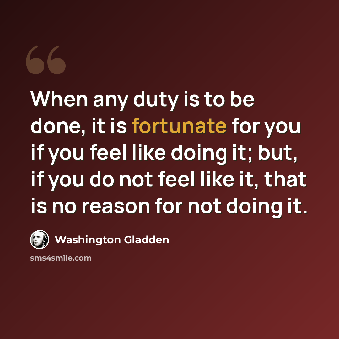 “When any duty is to be done, it is fortunate for you if you feel like doing it; but, if you do not feel like it, that is no reason for not doing it.” quote by Washington Gladden