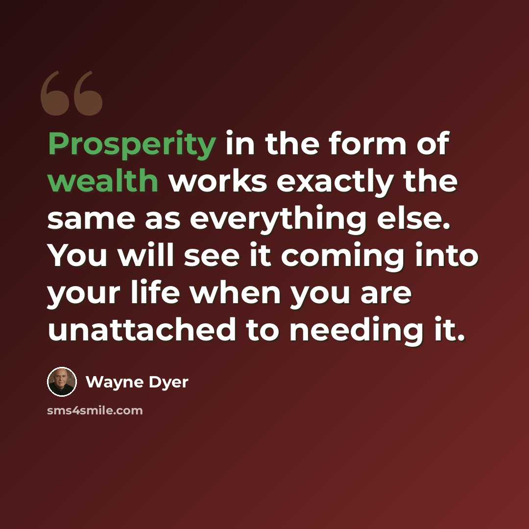 “Prosperity in the form of wealth works exactly the same as everything else. You will see it coming into your life when you are unattached to needing it.” quote by Wayne Dyer