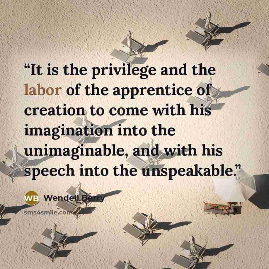 “It is the privilege and the labor of the apprentice of creation to come with his imagination into the unimaginable, and with his speech into the unspeakable.” quote by Wendell Berry