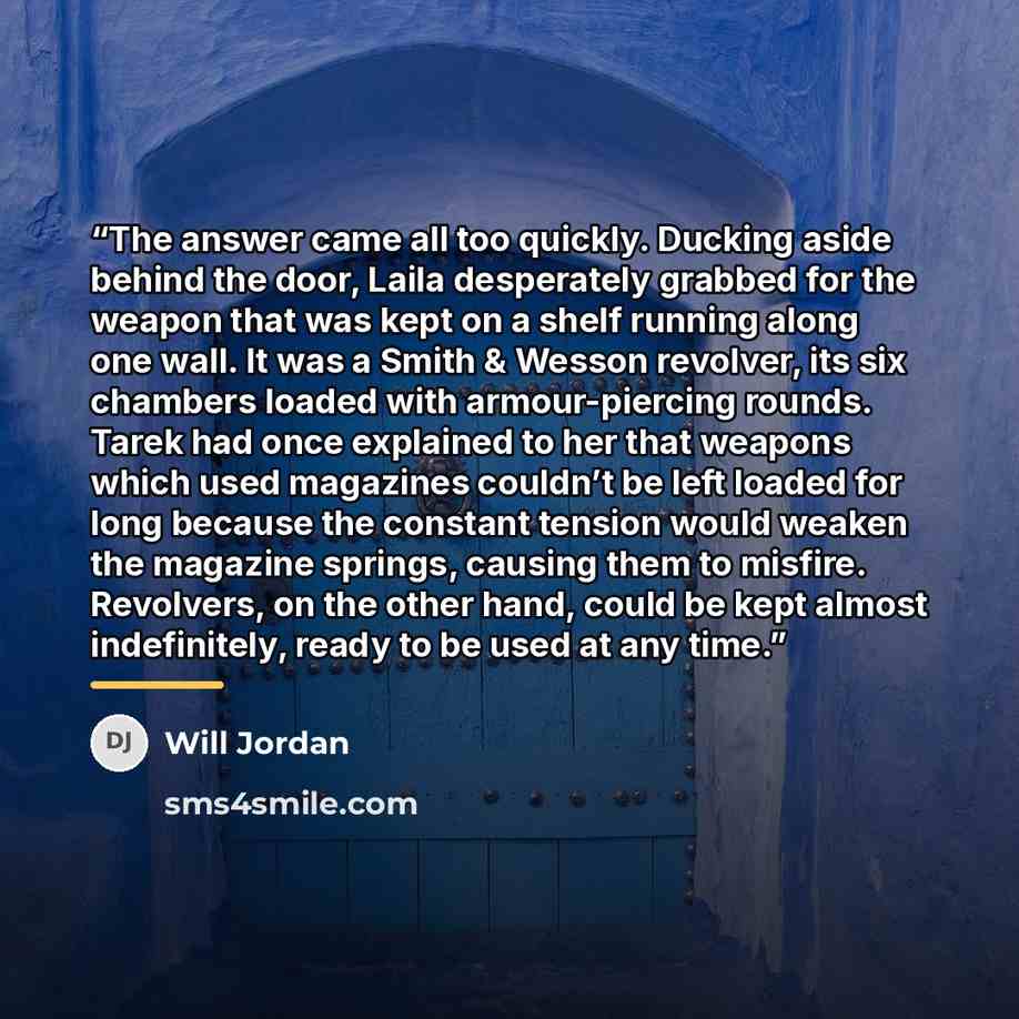 “The answer came all too quickly. Ducking aside behind the door, Laila desperately grabbed for the weapon that was kept on a shelf running along one wall. It was a Smith & Wesson revolver, its six chambers loaded with armour-piercing rounds. Tarek had once explained to her that weapons which used…” quote by Will Jordan