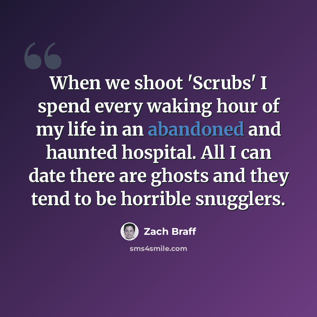 “When we shoot 'Scrubs' I spend every waking hour of my life in an abandoned and haunted hospital. All I can date there are ghosts and they tend to be horrible snugglers.” quote by Zach Braff