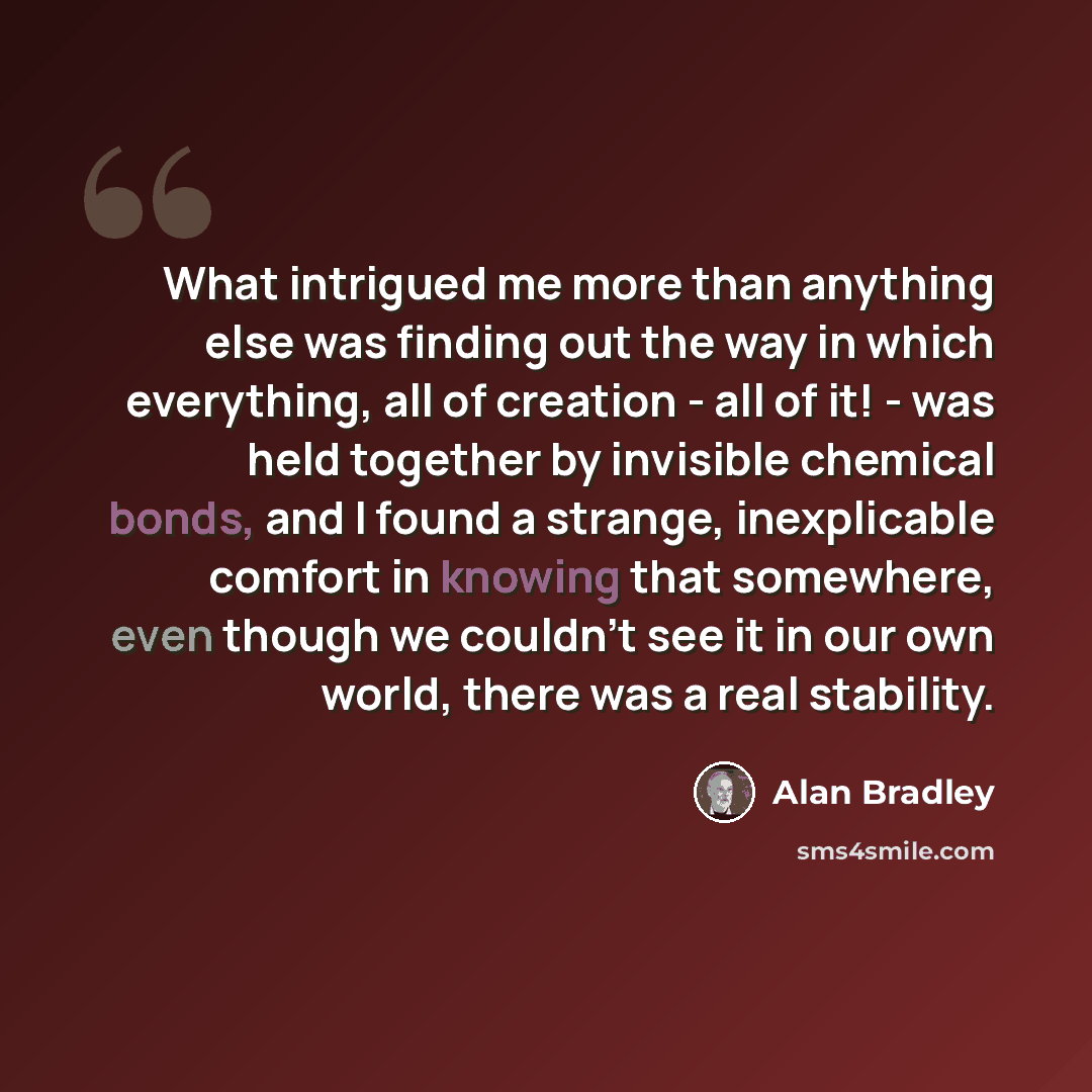 “What intrigued me more than anything else was finding out the way in which everything, all of creation - all of it! - was held together by invisible chemical bonds, and I found a strange, inexplicable comfort in knowing that somewhere, even though we couldn't see it in our own world, there was a…” quote by Alan Bradley