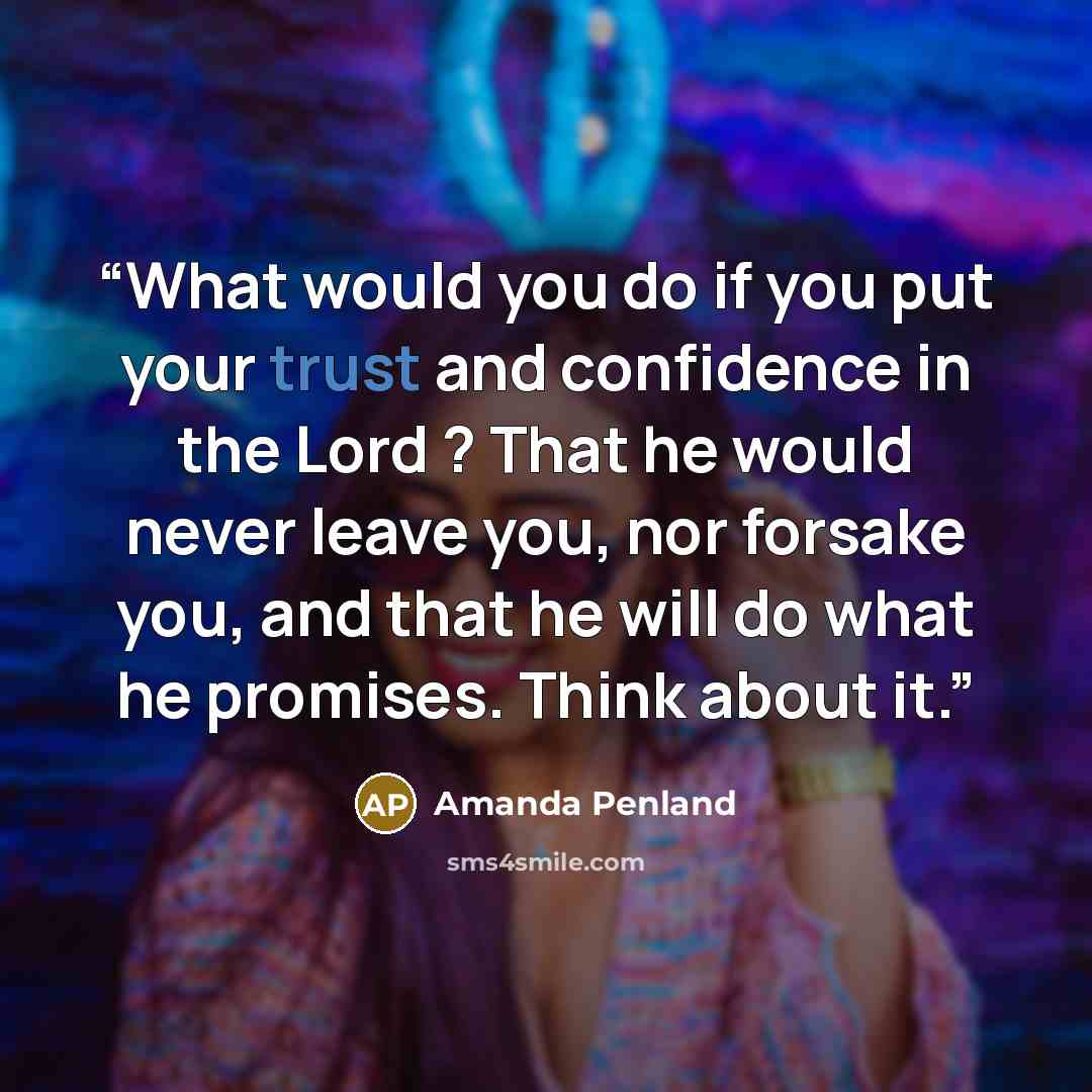 “What would you do if you put your trust and confidence in the Lord ? That he would never leave you, nor forsake you, and that he will do what he promises. Think about it.” quote by Amanda Penland