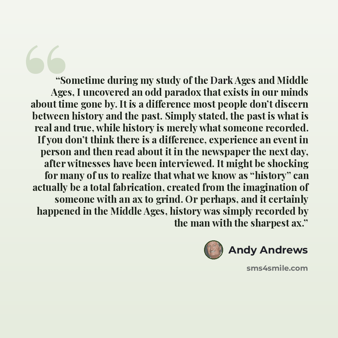 “Sometime during my study of the Dark Ages and Middle Ages, I uncovered an odd paradox that exists in our minds about time gone by. It is a difference most people don’t discern between history and the past. Simply stated, the past is what is real and true, while history is merely what someone…” quote by Andy Andrews