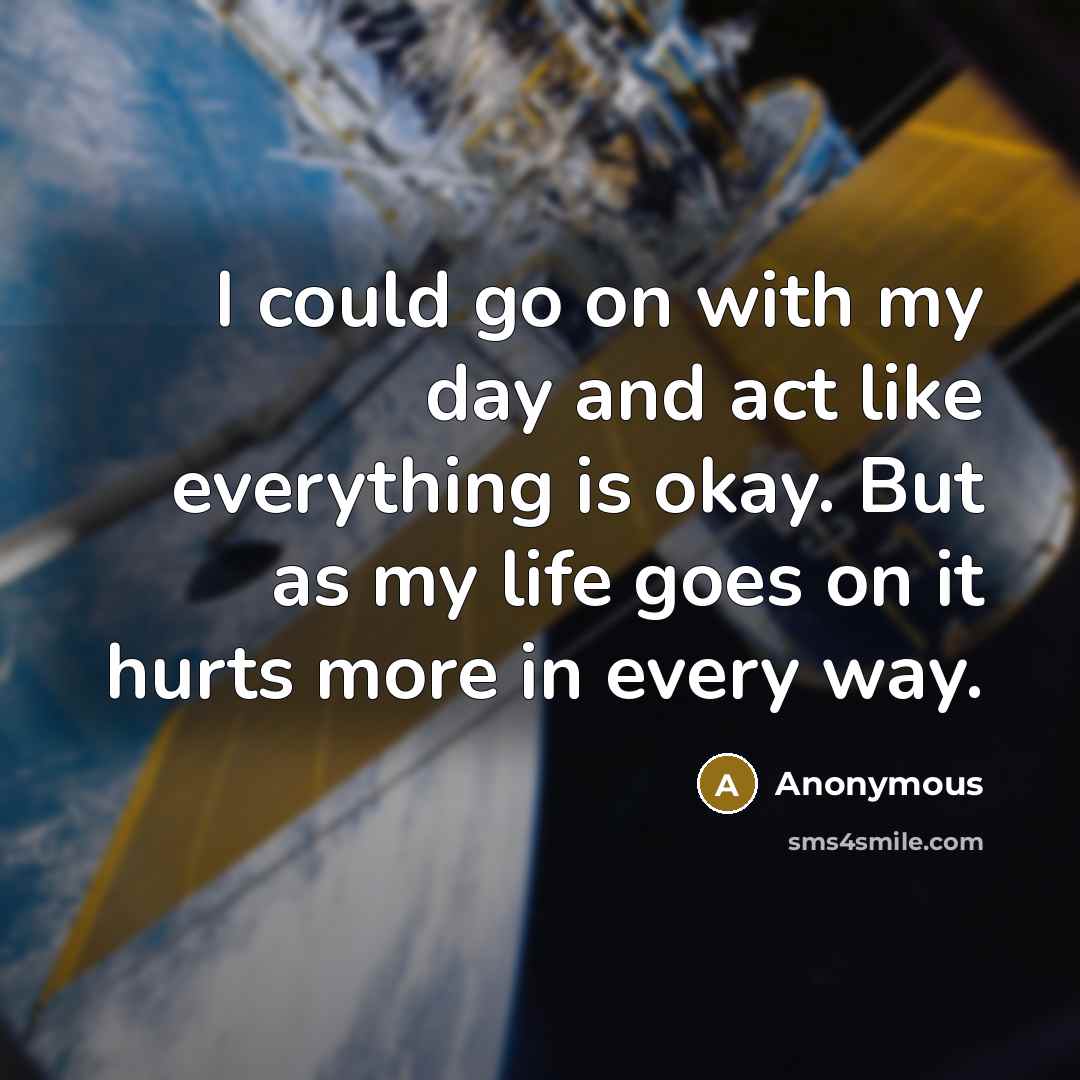 “I could go on with my day and act like everything is okay. But as my life goes on it hurts more in every way.” quote by Anonymous