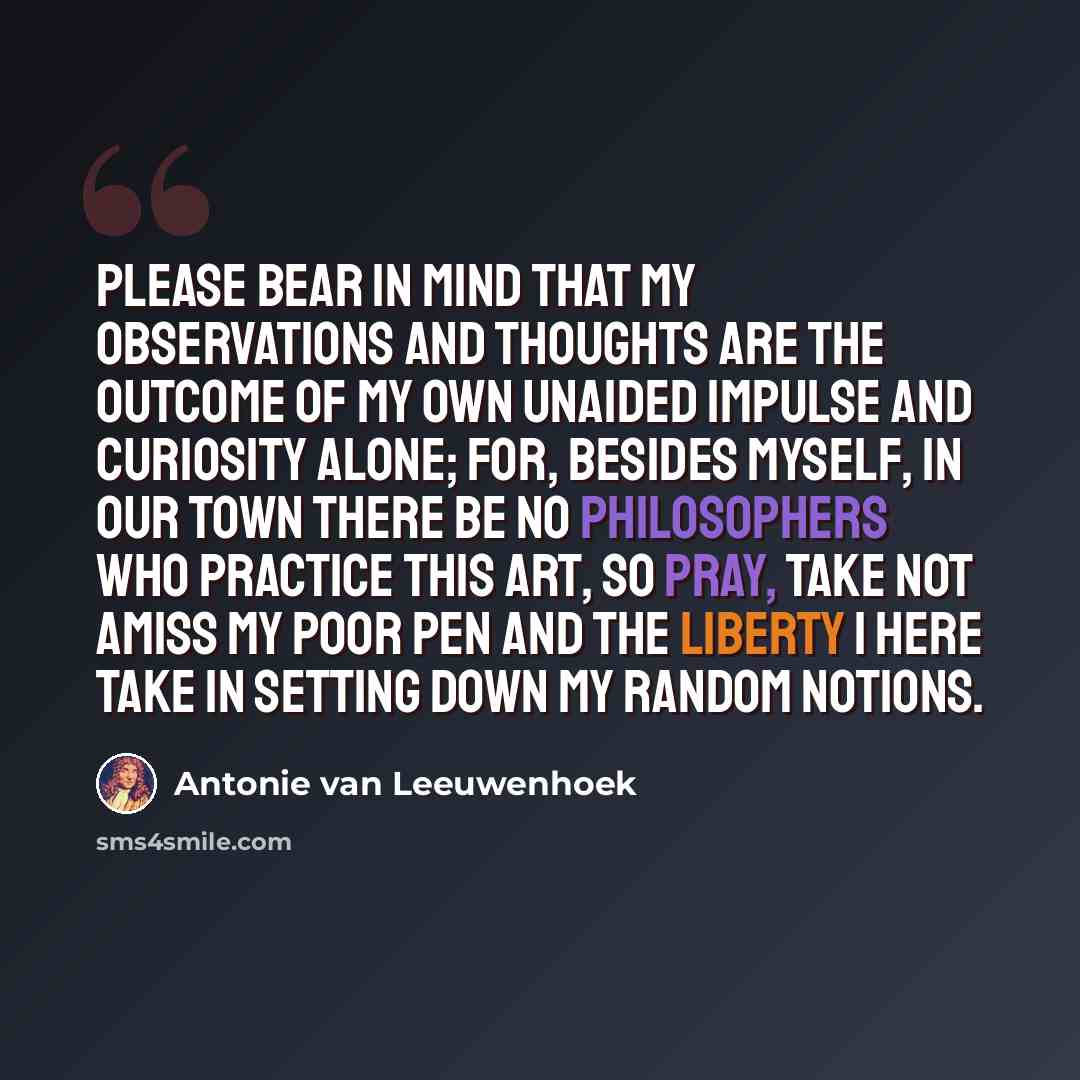 “Please bear in mind that my observations and thoughts are the outcome of my own unaided impulse and curiosity alone; for, besides myself, in our town there be no philosophers who practice this art, so pray, take not amiss my poor pen and the liberty I here take in setting down my random notions.” quote by Antonie van Leeuwenhoek