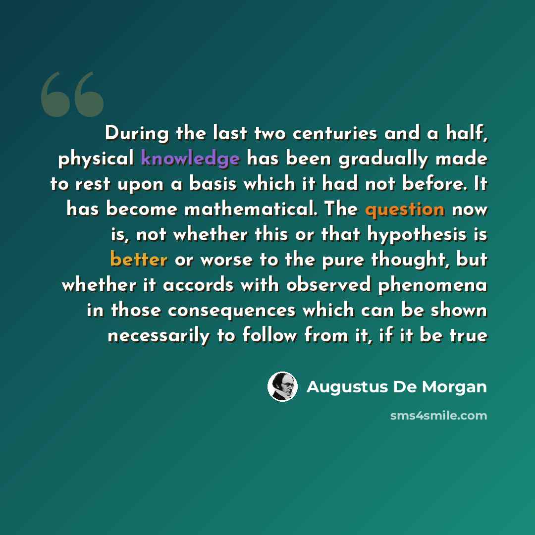 “During the last two centuries and a half, physical knowledge has been gradually made to rest upon a basis which it had not before. It has become mathematical. The question now is, not whether this or that hypothesis is better or worse to the pure thought, but whether it accords with observed…” quote by Augustus De Morgan