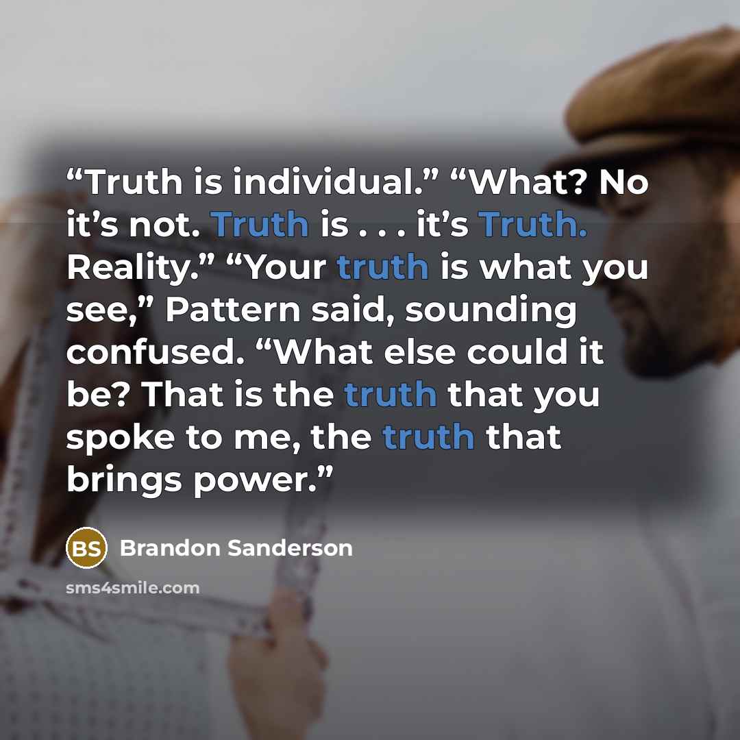 “Truth is individual.” “What? No it’s not. Truth is . . . it’s Truth. Reality.” “Your truth is what you see,” Pattern said, sounding confused. “What else could it be? That is the truth that you spoke to me, the truth that brings power.” quote by Brandon Sanderson
