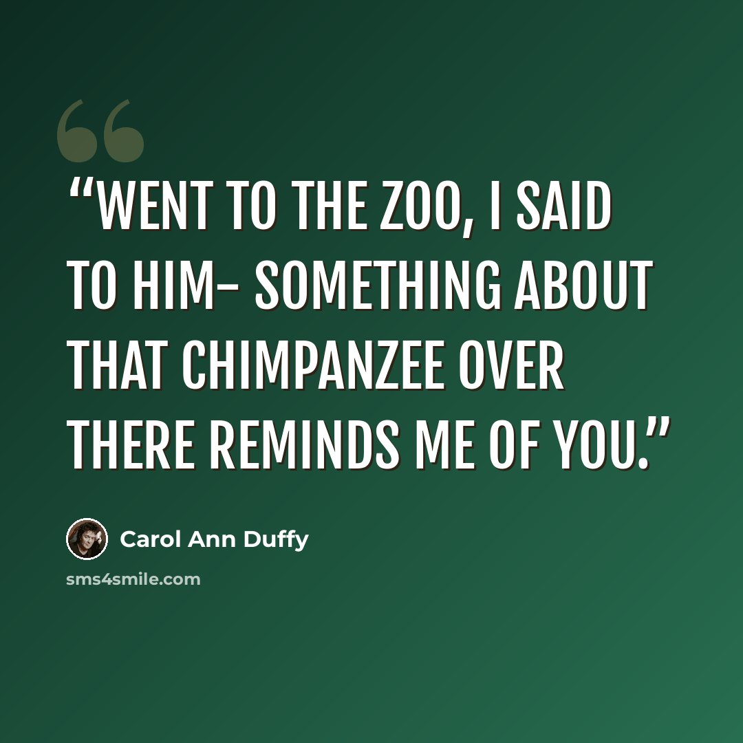 “Went to the Zoo, I said to Him- Something about that chimpanzee over there reminds me of you.” quote by Carol Ann Duffy