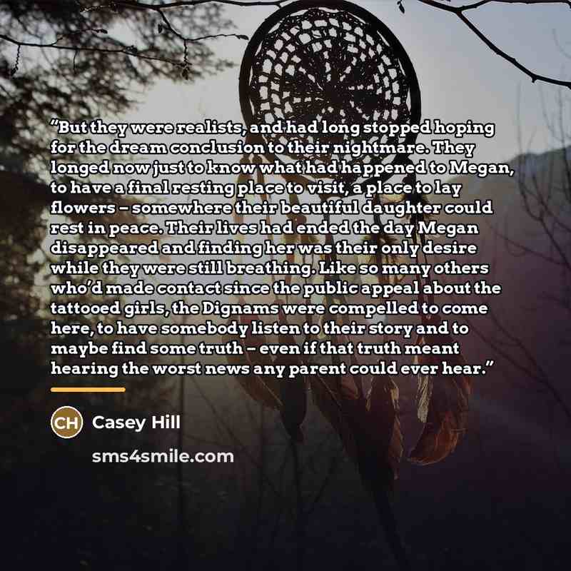 “But they were realists, and had long stopped hoping for the dream conclusion to their nightmare. They longed now just to know what had happened to Megan, to have a final resting place to visit, a place to lay flowers – somewhere their beautiful daughter could rest in peace. Their lives had ended…” quote by Casey Hill