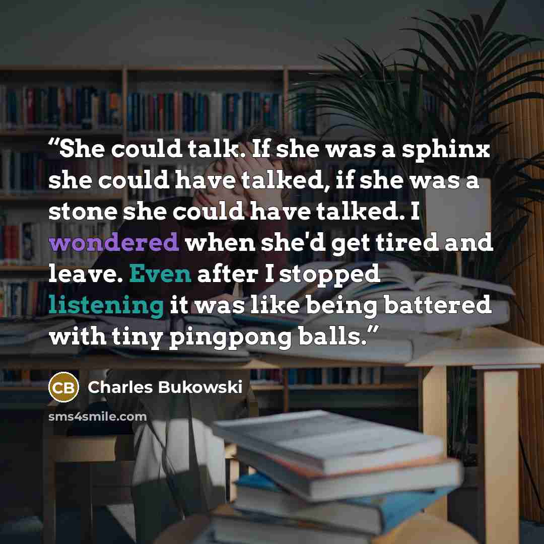 “She could talk. If she was a sphinx she could have talked, if she was a stone she could have talked. I wondered when she'd get tired and leave. Even after I stopped listening it was like being battered with tiny pingpong balls.” quote by Charles Bukowski
