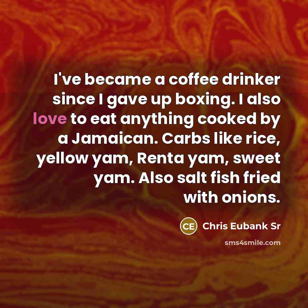 “I've became a coffee drinker since I gave up boxing. I also love to eat anything cooked by a Jamaican. Carbs like rice, yellow yam, Renta yam, sweet yam. Also salt fish fried with onions.” quote by Chris Eubank Sr