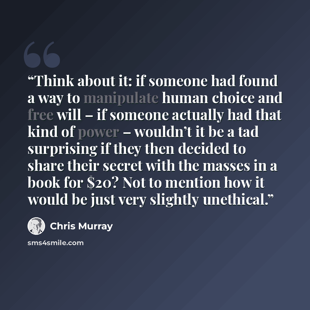 “Think about it: if someone had found a way to manipulate human choice and free will – if someone actually had that kind of power – wouldn’t it be a tad surprising if they then decided to share their secret with the masses in a book for $20? Not to mention how it would be just very slightly…” quote by Chris Murray