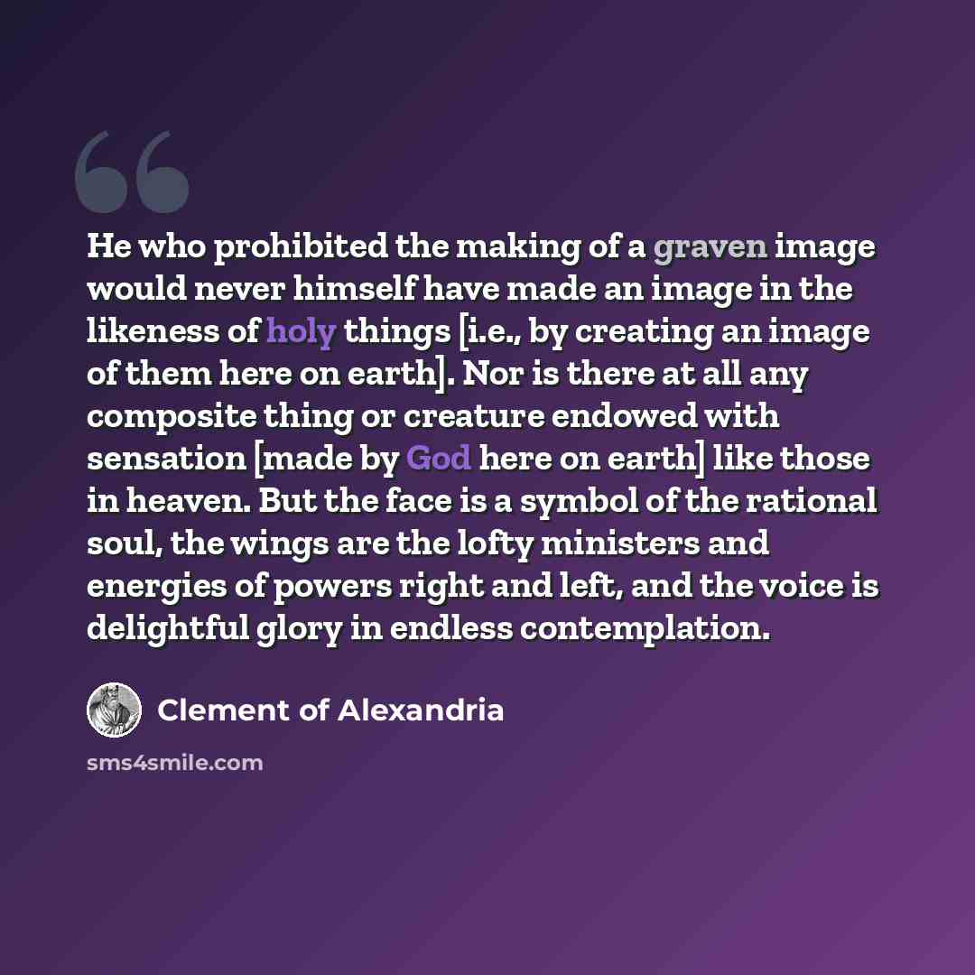 “He who prohibited the making of a graven image would never himself have made an image in the likeness of holy things [i.e., by creating an image of them here on earth]. Nor is there at all any composite thing or creature endowed with sensation [made by God here on earth] like those in heaven. But…” quote by Clement of Alexandria