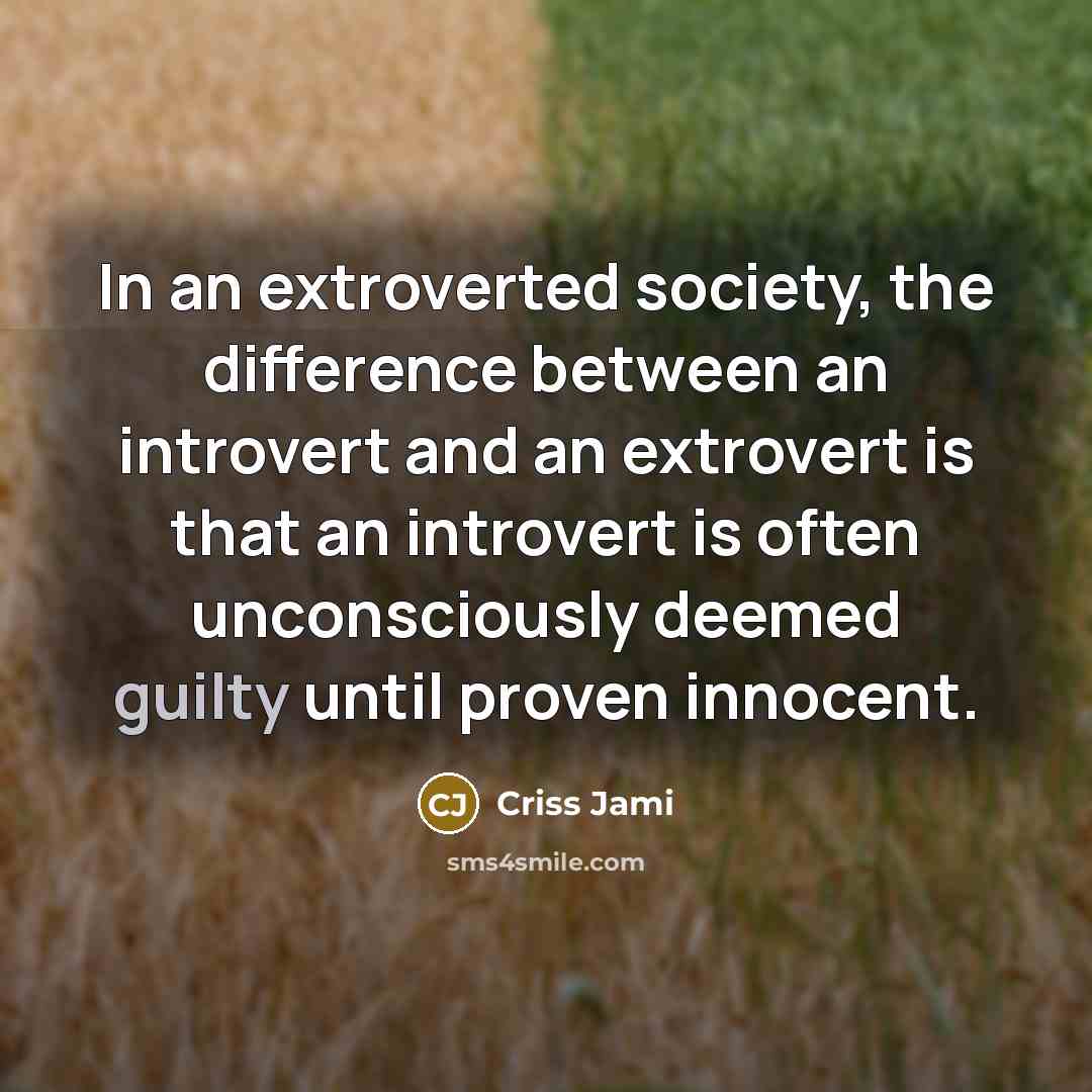 “In an extroverted society, the difference between an introvert and an extrovert is that an introvert is often unconsciously deemed guilty until proven innocent.” quote by Criss Jami