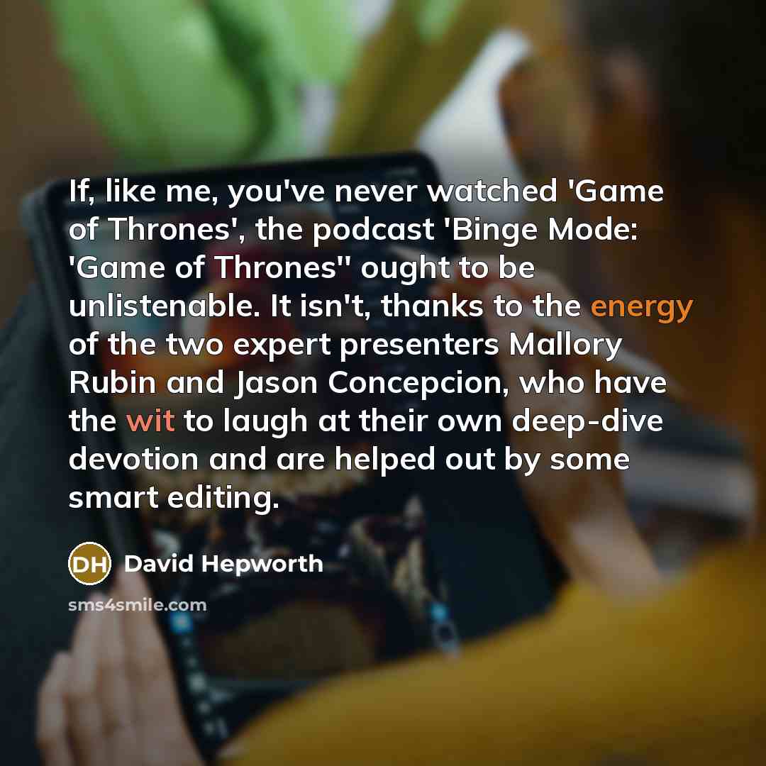 “If, like me, you've never watched 'Game of Thrones', the podcast 'Binge Mode: 'Game of Thrones'' ought to be unlistenable. It isn't, thanks to the energy of the two expert presenters Mallory Rubin and Jason Concepcion, who have the wit to laugh at their own deep-dive devotion and are helped out by…” quote by David Hepworth