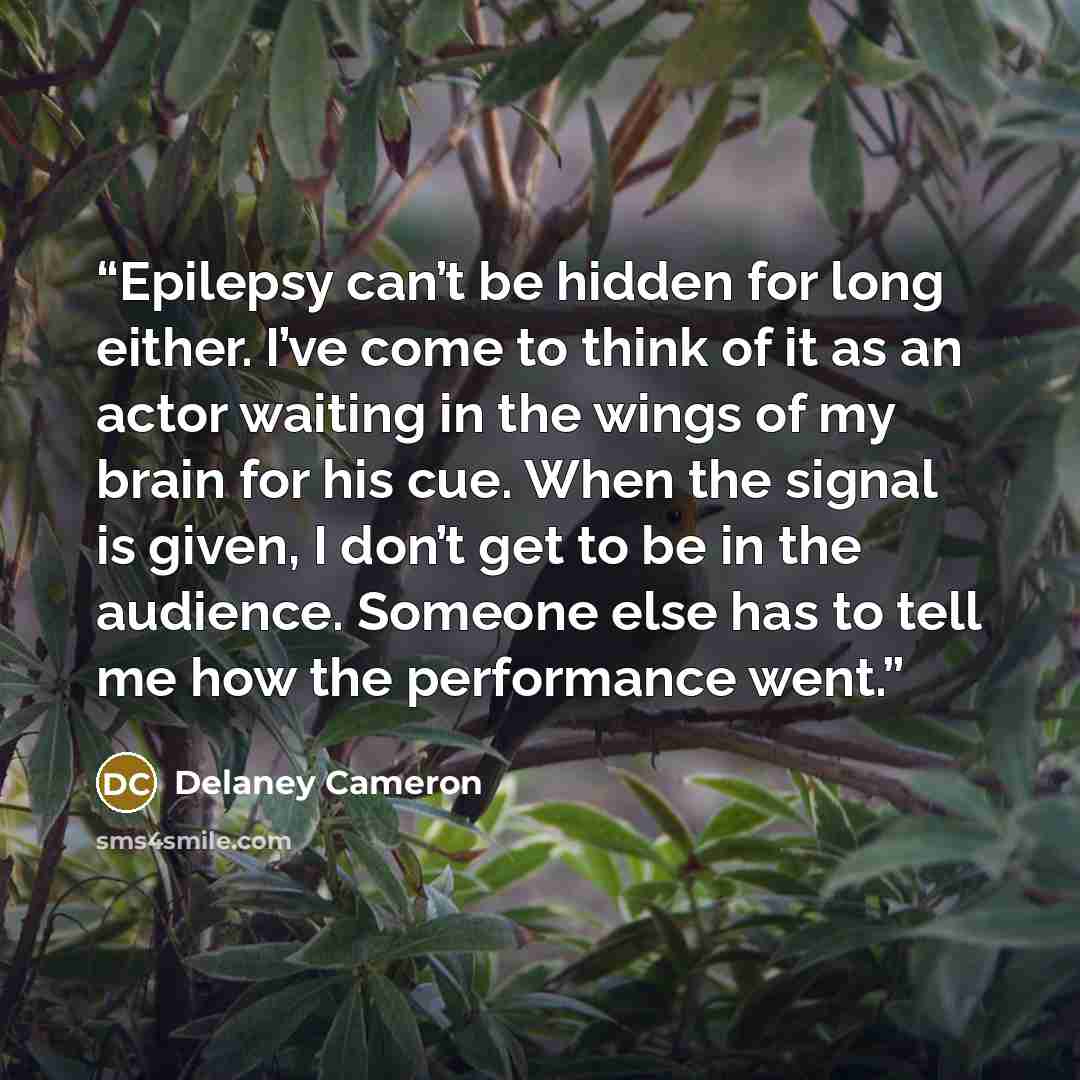 “Epilepsy can’t be hidden for long either. I’ve come to think of it as an actor waiting in the wings of my brain for his cue. When the signal is given, I don’t get to be in the audience. Someone else has to tell me how the performance went.” quote by Delaney Cameron