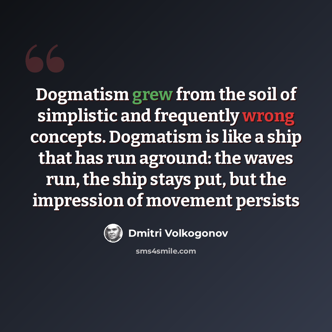 “Dogmatism grew from the soil of simplistic and frequently wrong concepts. Dogmatism is like a ship that has run aground: the waves run, the ship stays put, but the impression of movement persists” quote by Dmitri Volkogonov