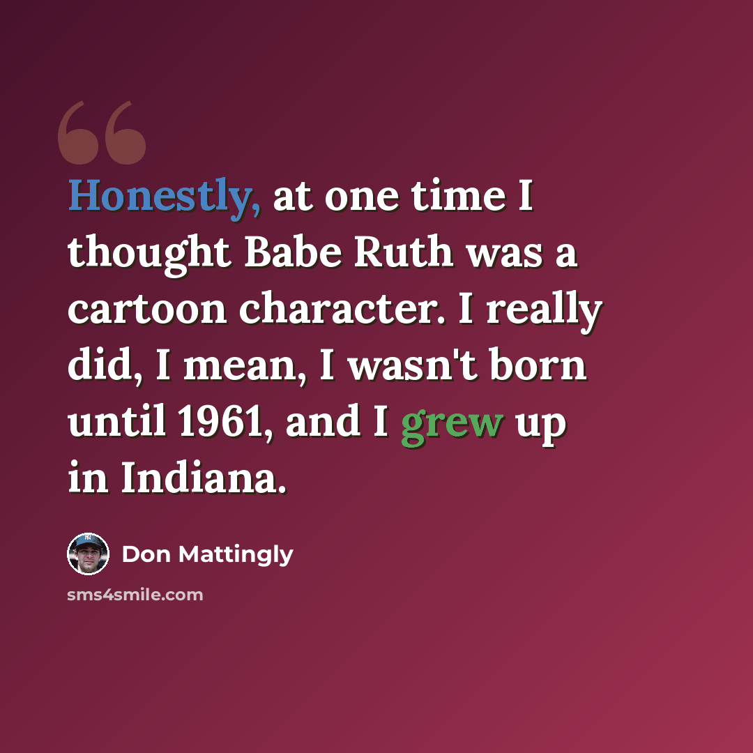 “Honestly, at one time I thought Babe Ruth was a cartoon character. I really did, I mean, I wasn't born until 1961, and I grew up in Indiana.” quote by Don Mattingly