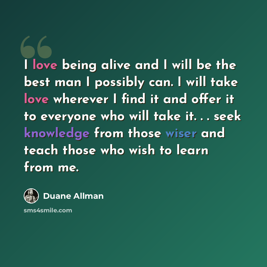 “I love being alive and I will be the best man I possibly can. I will take love wherever I find it and offer it to everyone who will take it. . . seek knowledge from those wiser and teach those who wish to learn from me.” quote by Duane Allman