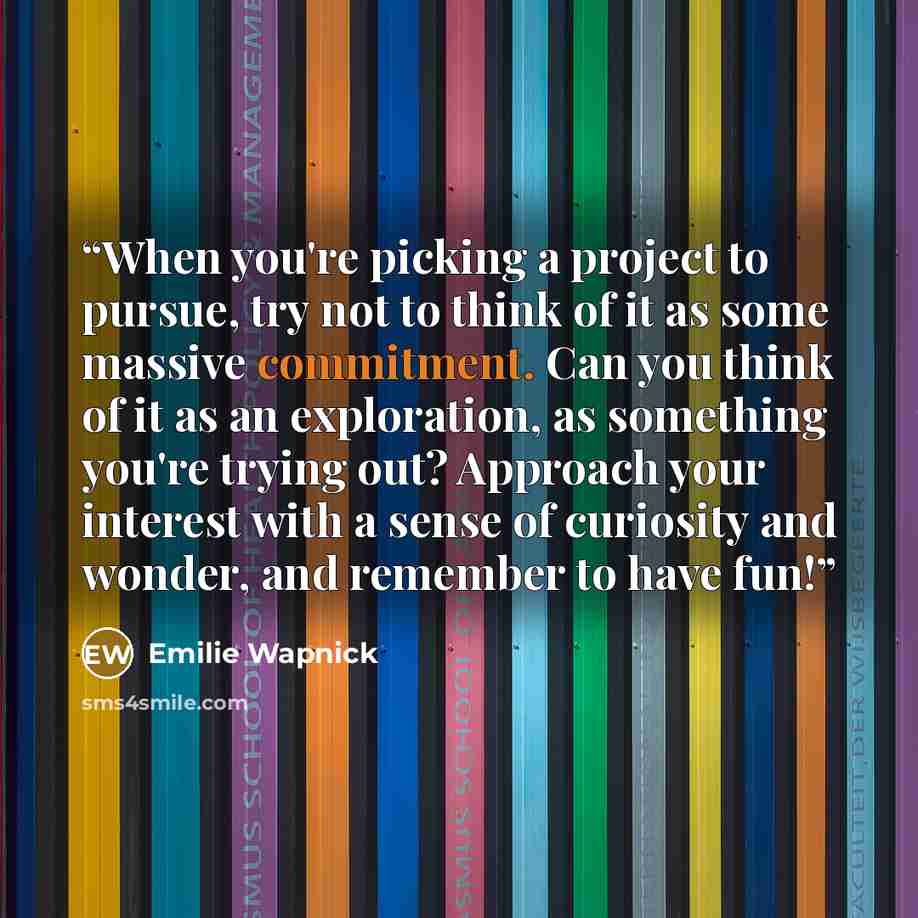 “When you're picking a project to pursue, try not to think of it as some massive commitment. Can you think of it as an exploration, as something you're trying out? Approach your interest with a sense of curiosity and wonder, and remember to have fun!” quote by Emilie Wapnick
