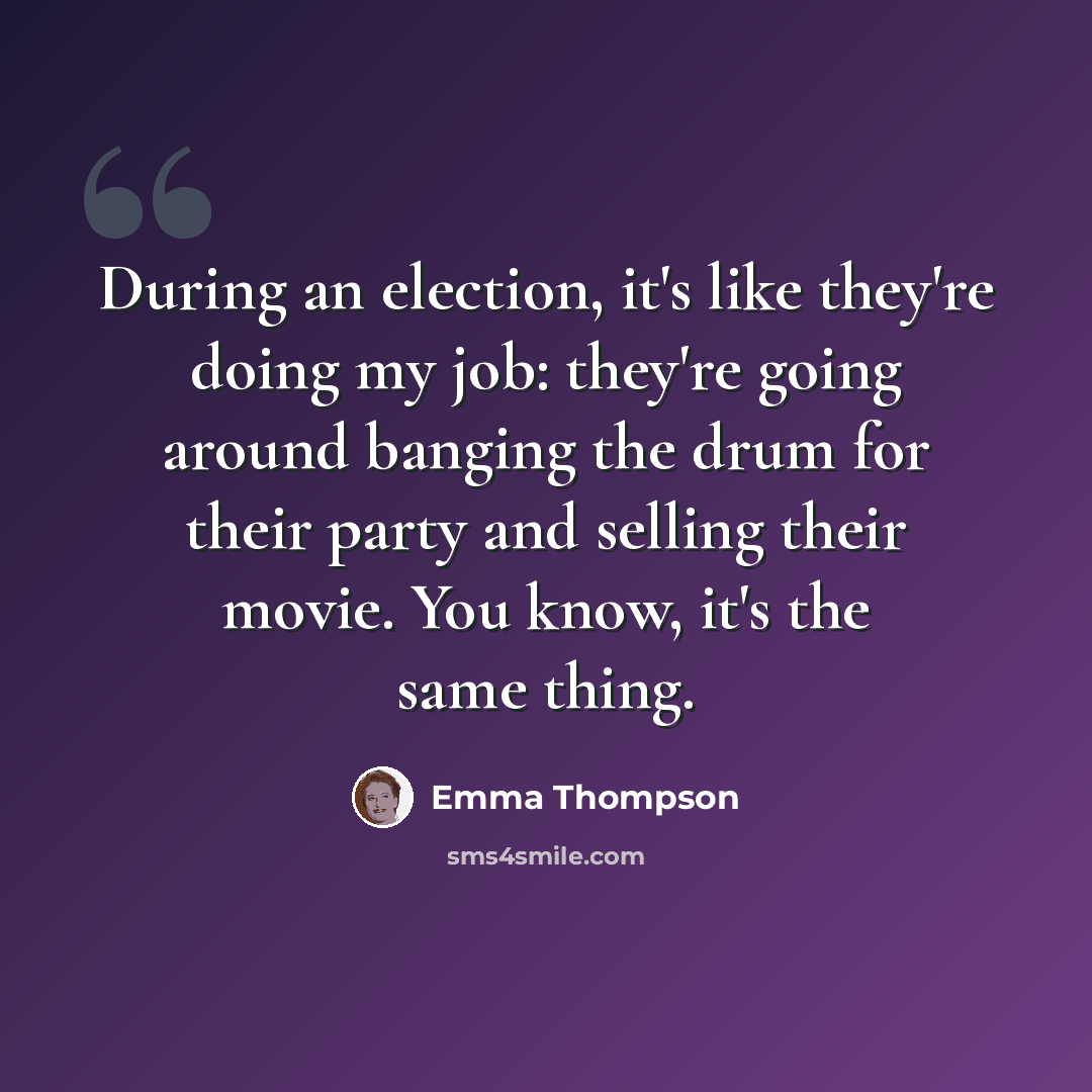 “During an election, it's like they're doing my job: they're going around banging the drum for their party and selling their movie. You know, it's the same thing.” quote by Emma Thompson