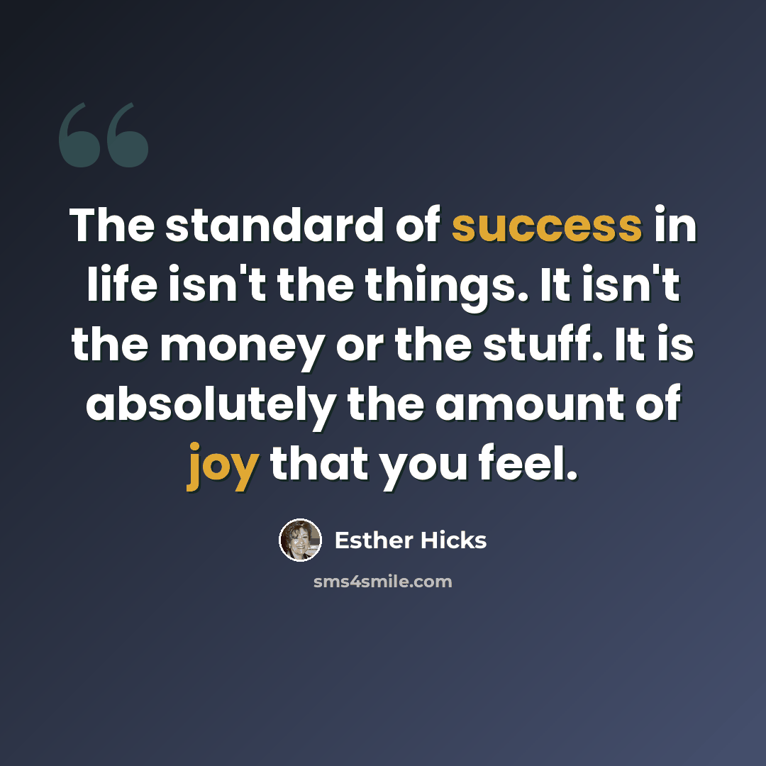 “The standard of success in life isn't the things. It isn't the money or the stuff. It is absolutely the amount of joy that you feel.” quote by Esther Hicks