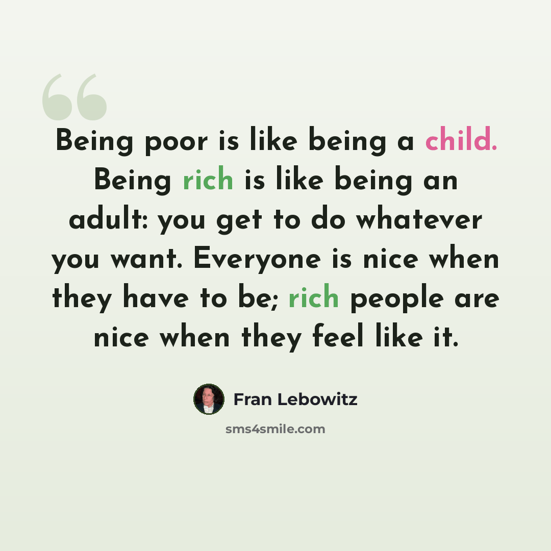 “Being poor is like being a child. Being rich is like being an adult: you get to do whatever you want. Everyone is nice when they have to be; rich people are nice when they feel like it.” quote by Fran Lebowitz