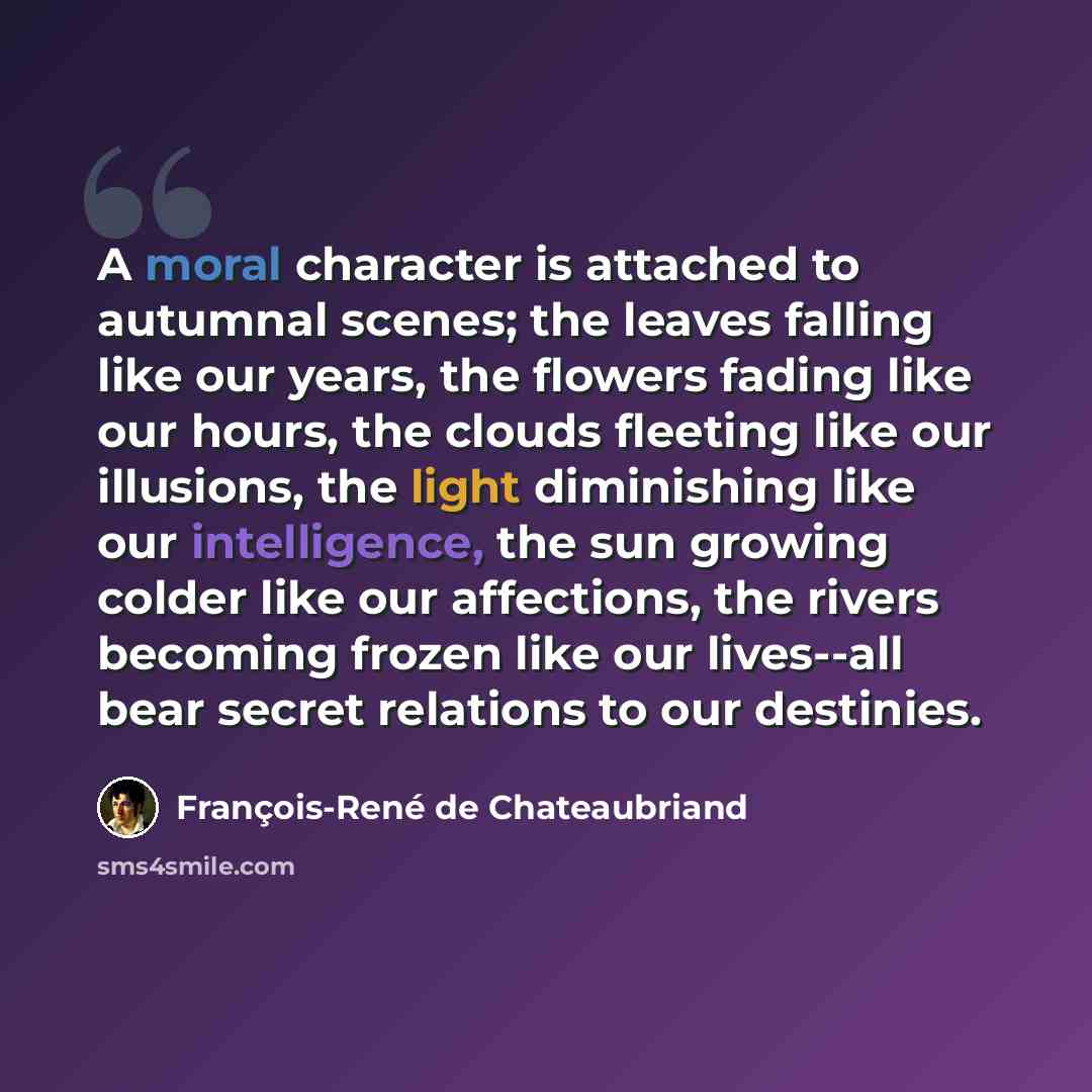 “A moral character is attached to autumnal scenes; the leaves falling like our years, the flowers fading like our hours, the clouds fleeting like our illusions, the light diminishing like our intelligence, the sun growing colder like our affections, the rivers becoming frozen like our lives--all…” quote by François-René de Chateaubriand
