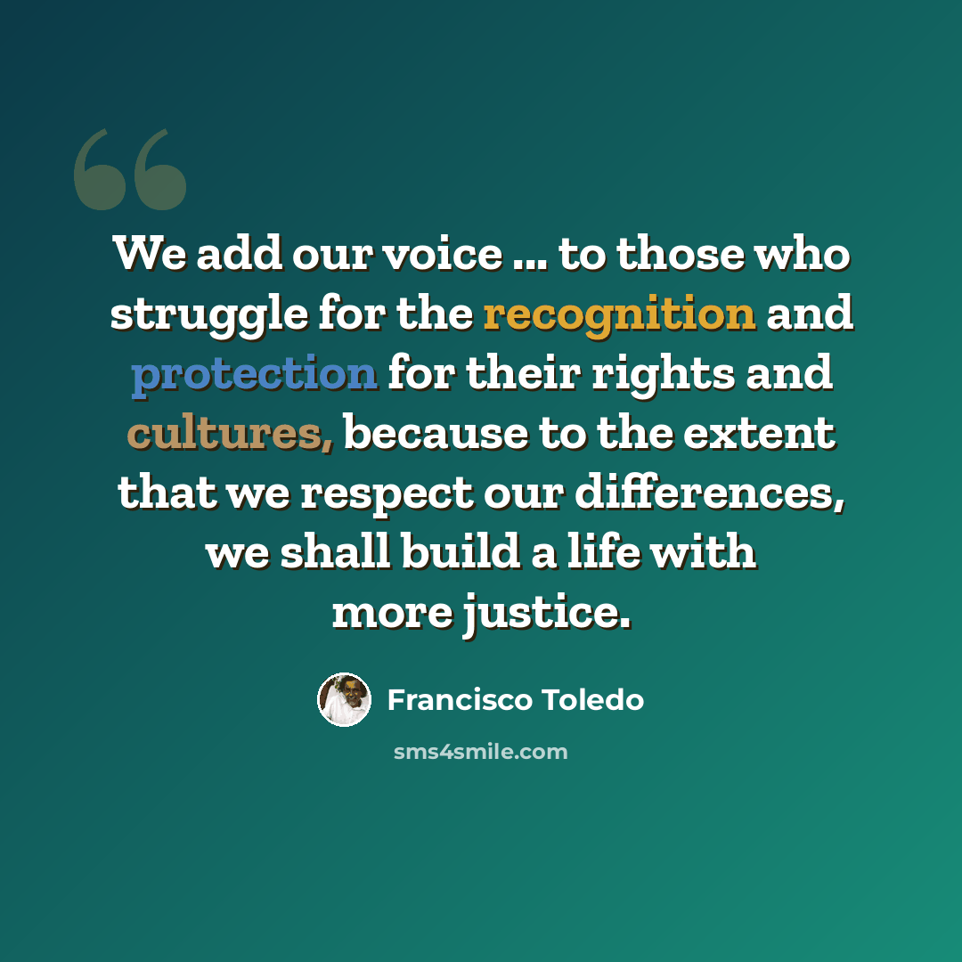 “We add our voice ... to those who struggle for the recognition and protection for their rights and cultures, because to the extent that we respect our differences, we shall build a life with more justice.” quote by Francisco Toledo