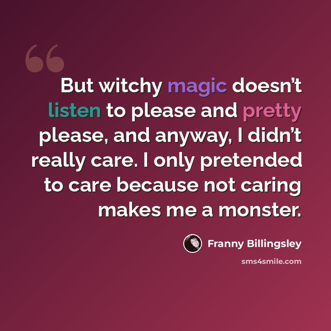 “But witchy magic doesn’t listen to please and pretty please, and anyway, I didn’t really care. I only pretended to care because not caring makes me a monster.” quote by Franny Billingsley