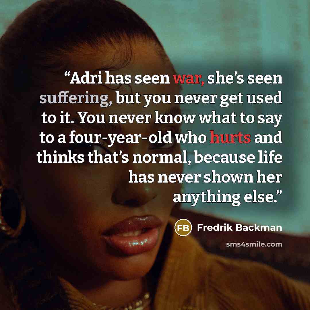 “Adri has seen war, she’s seen suffering, but you never get used to it. You never know what to say to a four-year-old who hurts and thinks that’s normal, because life has never shown her anything else.” quote by Fredrik Backman