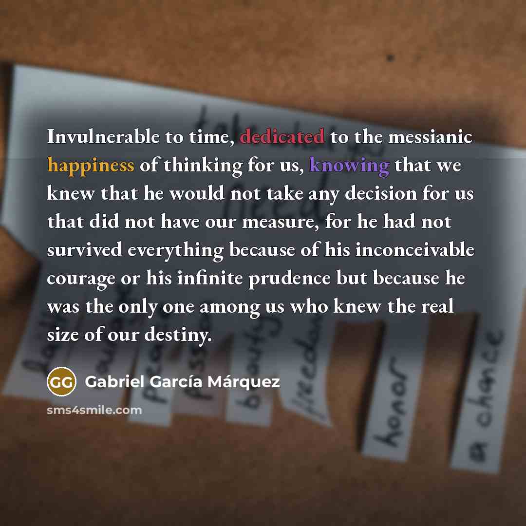“Invulnerable to time, dedicated to the messianic happiness of thinking for us, knowing that we knew that he would not take any decision for us that did not have our measure, for he had not survived everything because of his inconceivable courage or his infinite prudence but because he was the only…” quote by Gabriel Garcia Marquez
