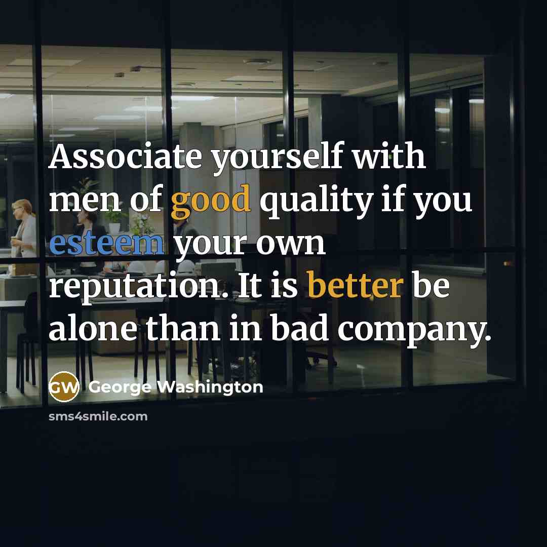 “Associate yourself with men of good quality if you esteem your own reputation. It is better be alone than in bad company.” quote by George Washington