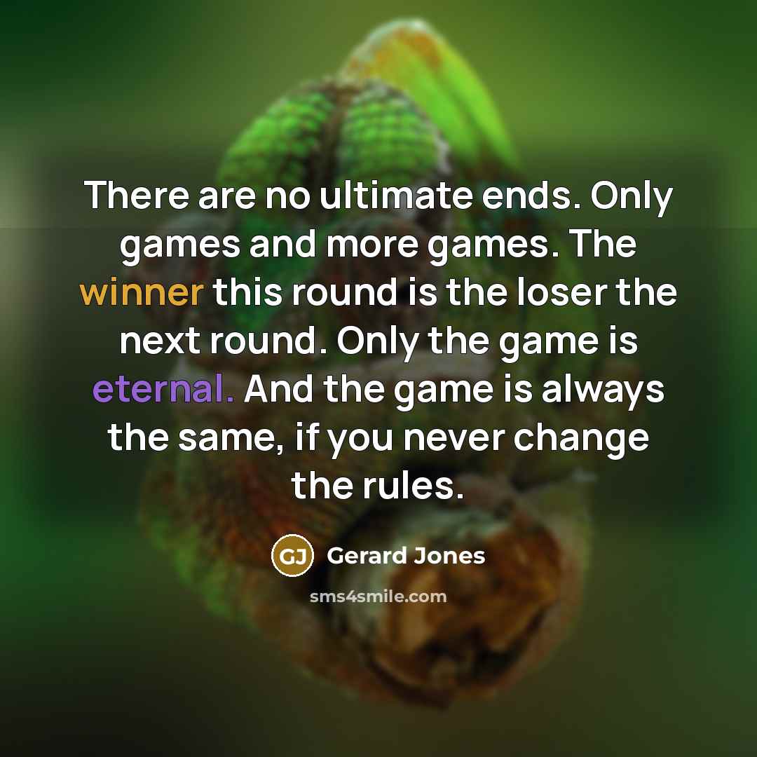 “There are no ultimate ends. Only games and more games. The winner this round is the loser the next round. Only the game is eternal. And the game is always the same, if you never change the rules.” quote by Gerard Jones