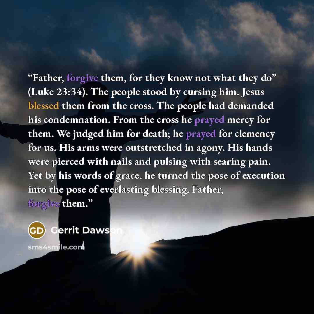 “Father, forgive them, for they know not what they do” (Luke 23:34). The people stood by cursing him. Jesus blessed them from the cross. The people had demanded his condemnation. From the cross he prayed mercy for them. We judged him for death; he prayed for clemency for us. His arms were…” quote by Gerrit Dawson
